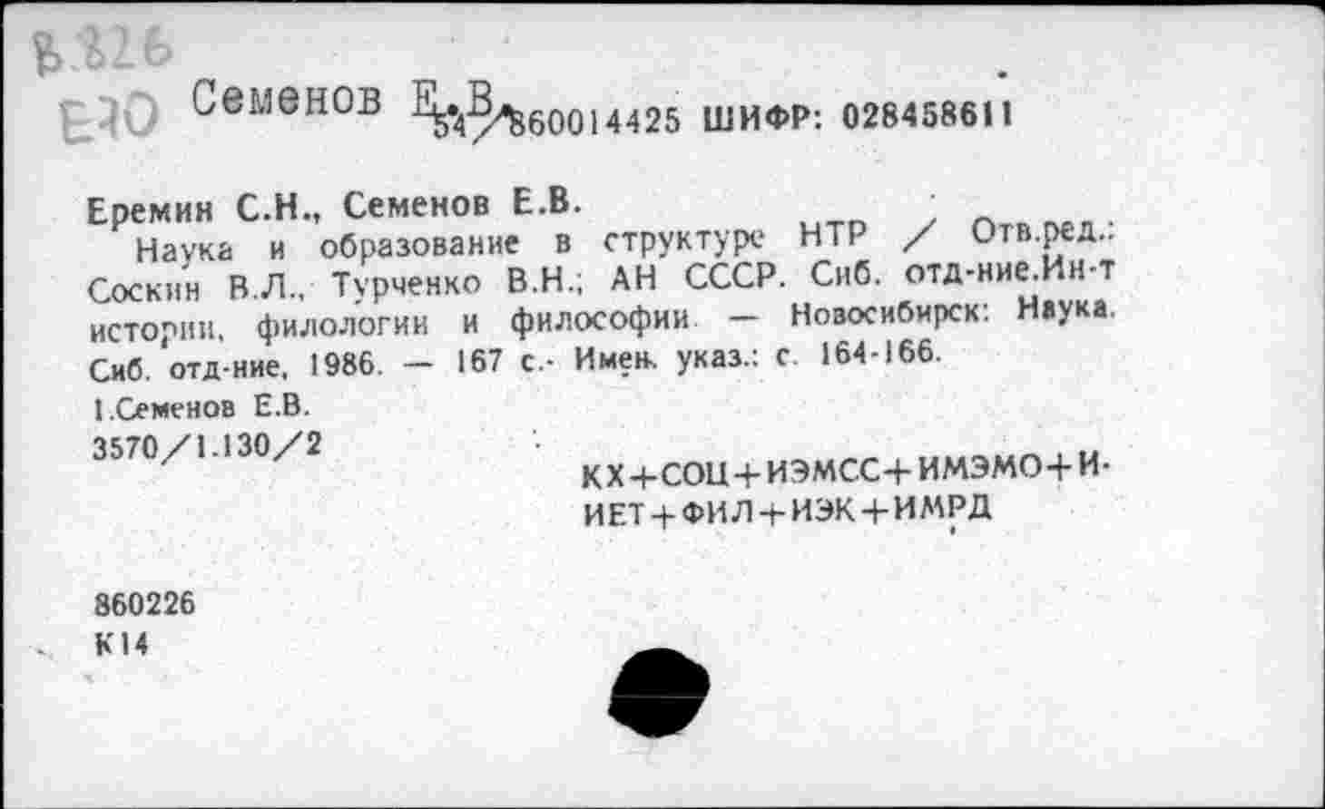 ﻿Г-Ю Семенов ^3^600)4425 ШИФР: 028458611
Еремин С.Н., Семенов Е.В.	•
Наука и образование в структуре НТР / Отв ред.. Соскин В. Л. Турченко В.Н.; АН СССР. Сиб. отд-ние.Ин-т истории, филологии и философии - Новосибирск: Наука Сиб. отд-ние, 1986. - 167 с.- Име(к указ.: с. 164-166.
1.Семенов Е.В. 3570/1.130/2
кх+сон+иэмсс+имэмо+и-иет+фил+иэк+имрд
860226 К14